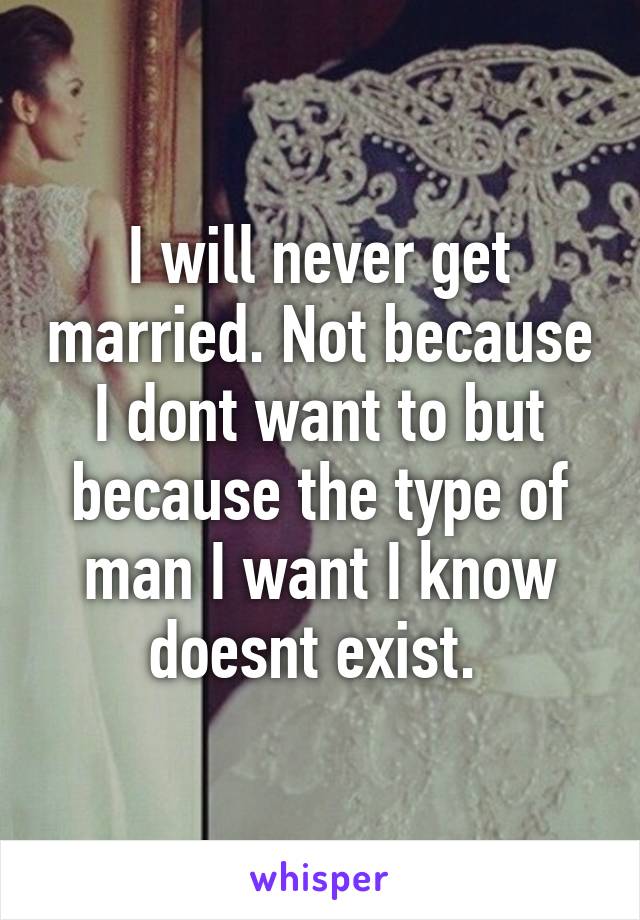 I will never get married. Not because I dont want to but because the type of man I want I know doesnt exist. 