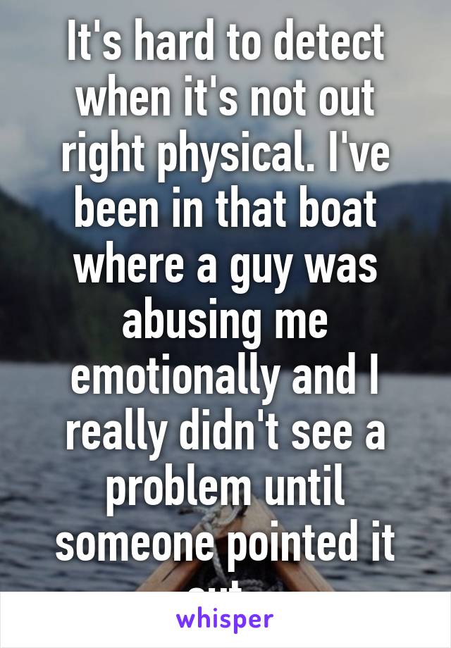 It's hard to detect when it's not out right physical. I've been in that boat where a guy was abusing me emotionally and I really didn't see a problem until someone pointed it out. 