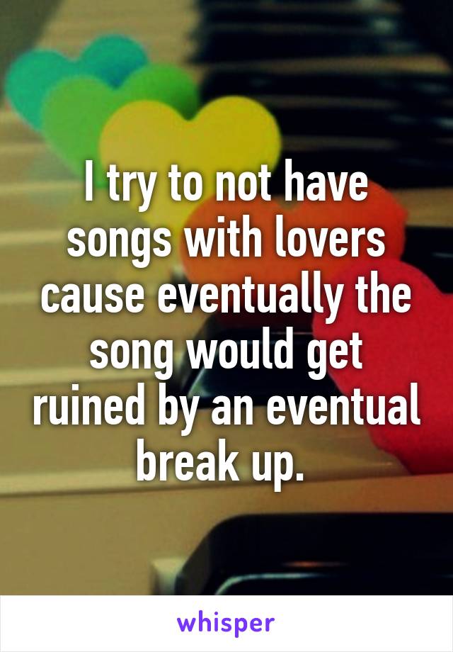 I try to not have songs with lovers cause eventually the song would get ruined by an eventual break up. 
