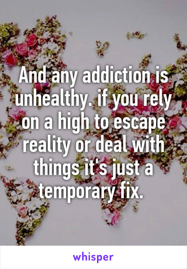 And any addiction is unhealthy. if you rely on a high to escape reality or deal with things it's just a temporary fix. 