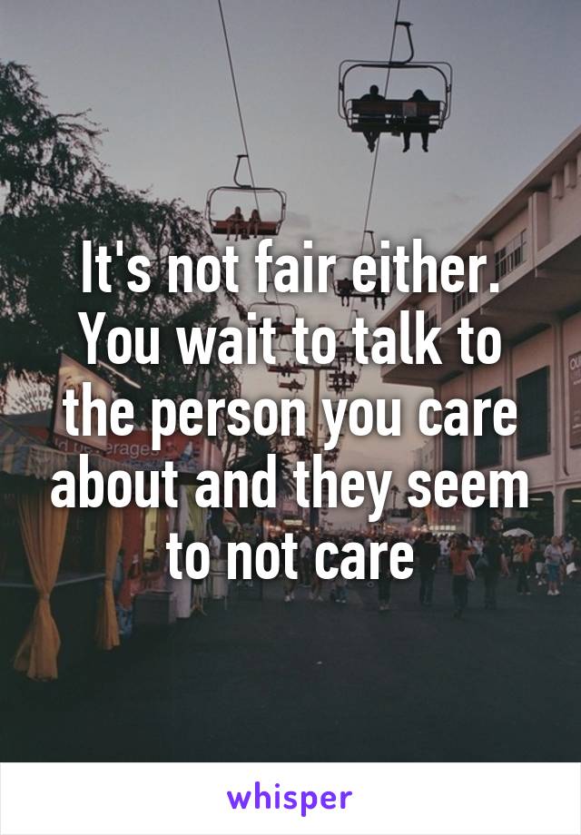 It's not fair either. You wait to talk to the person you care about and they seem to not care