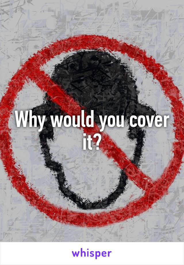 Why would you cover it?