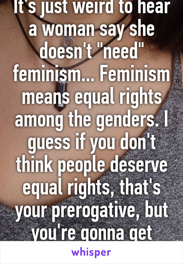 It's just weird to hear a woman say she doesn't "need" feminism... Feminism means equal rights among the genders. I guess if you don't think people deserve equal rights, that's your prerogative, but you're gonna get some pushback.