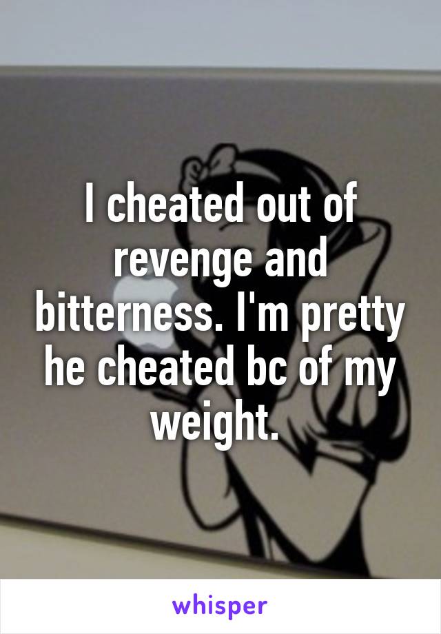 I cheated out of revenge and bitterness. I'm pretty he cheated bc of my weight. 