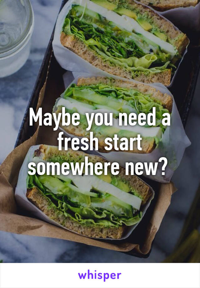 Maybe you need a fresh start somewhere new? 