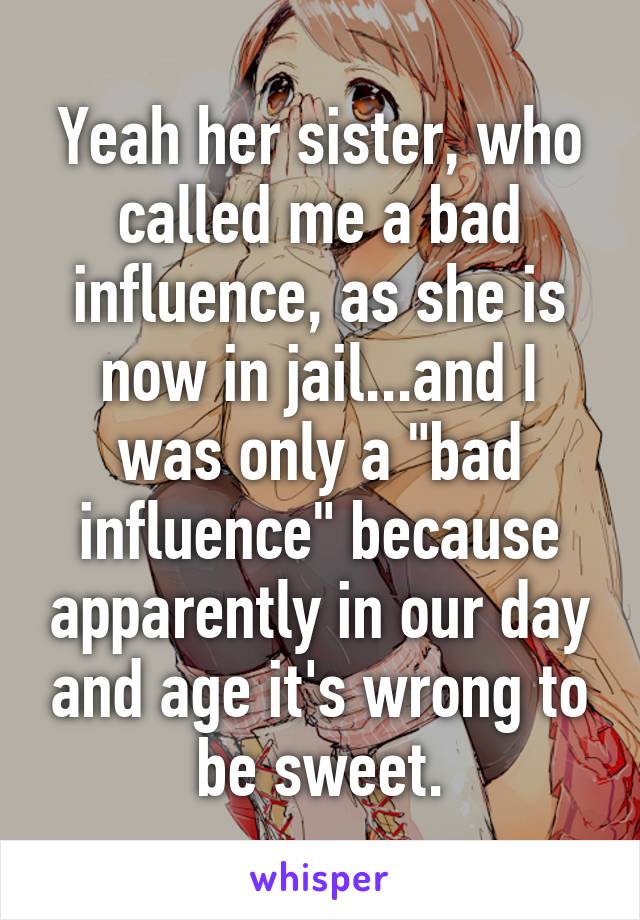 Yeah her sister, who called me a bad influence, as she is now in jail...and I was only a "bad influence" because apparently in our day and age it's wrong to be sweet.