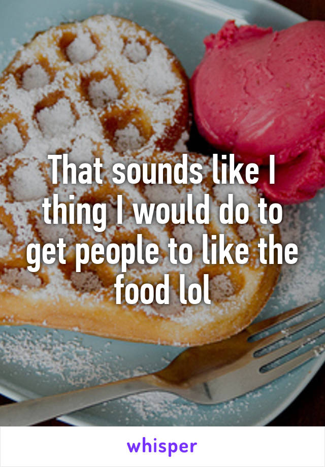 That sounds like I thing I would do to get people to like the food lol