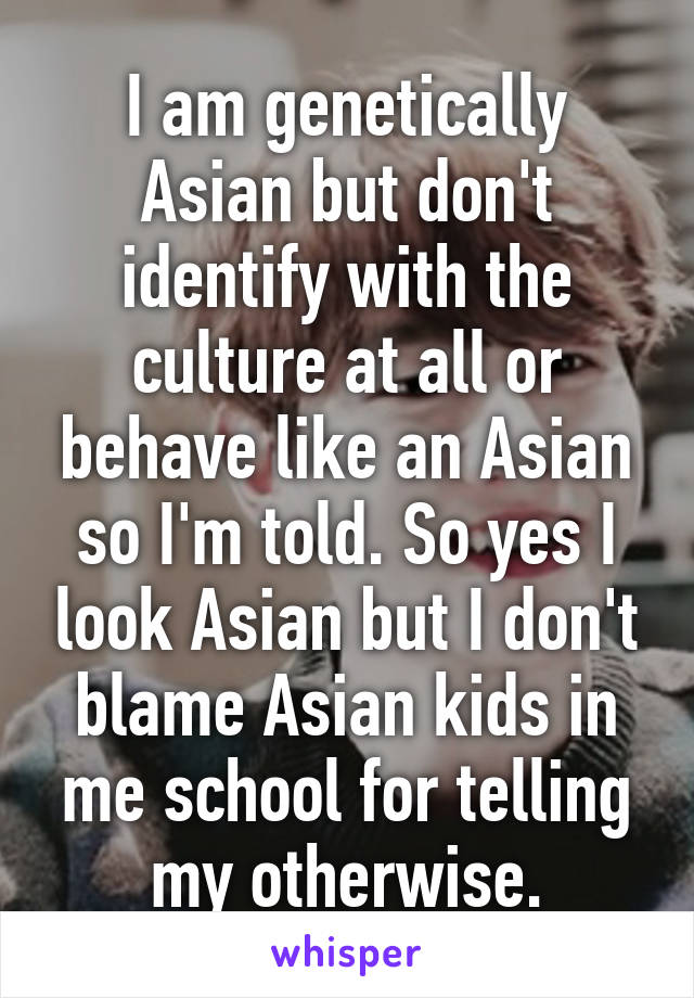 I am genetically Asian but don't identify with the culture at all or behave like an Asian so I'm told. So yes I look Asian but I don't blame Asian kids in me school for telling my otherwise.