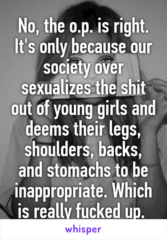 No, the o.p. is right. It's only because our society over sexualizes the shit out of young girls and deems their legs, shoulders, backs, and stomachs to be inappropriate. Which is really fucked up. 