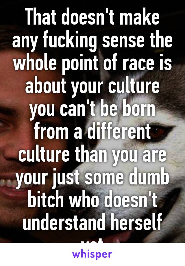 That doesn't make any fucking sense the whole point of race is about your culture you can't be born from a different culture than you are your just some dumb bitch who doesn't understand herself yet