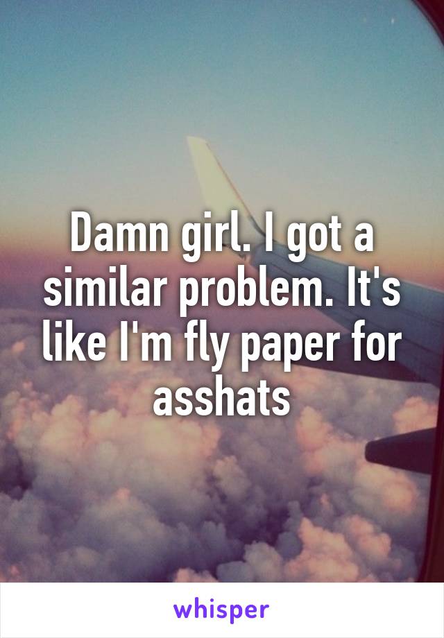 Damn girl. I got a similar problem. It's like I'm fly paper for asshats