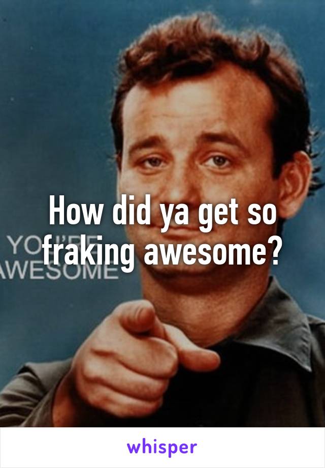 How did ya get so fraking awesome?