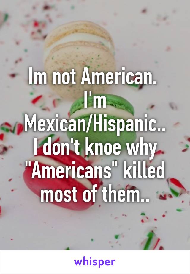 Im not American. 
I'm Mexican/Hispanic..
I don't knoe why "Americans" killed most of them..
