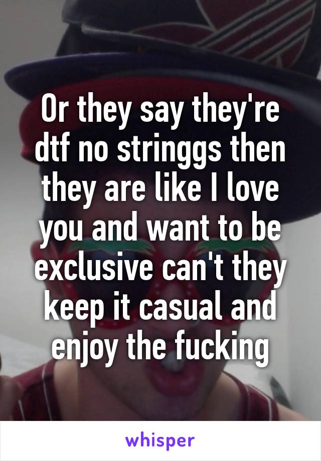 Or they say they're dtf no stringgs then they are like I love you and want to be exclusive can't they keep it casual and enjoy the fucking