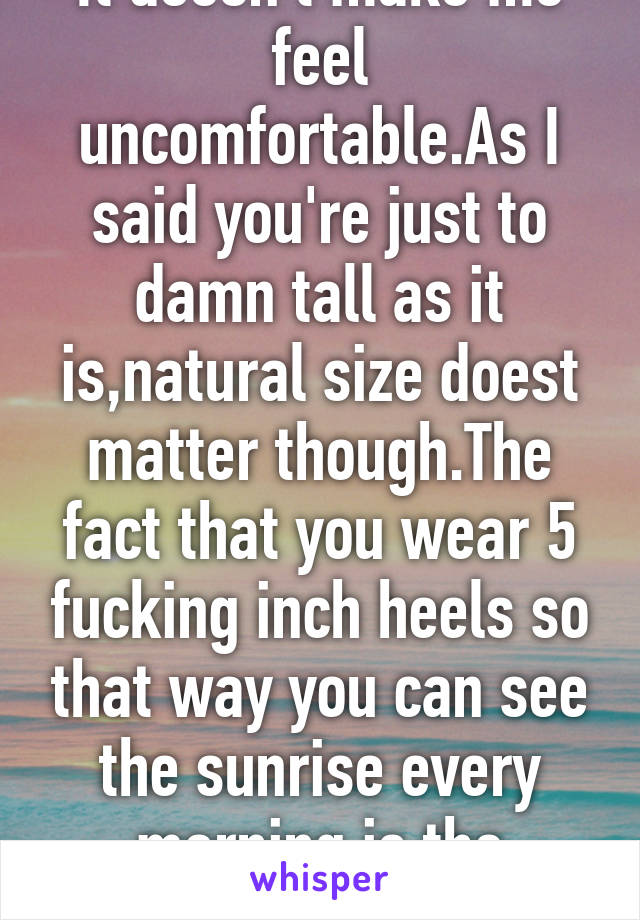 It doesn't make me feel uncomfortable.As I said you're just to damn tall as it is,natural size doest matter though.The fact that you wear 5 fucking inch heels so that way you can see the sunrise every morning is the problem.