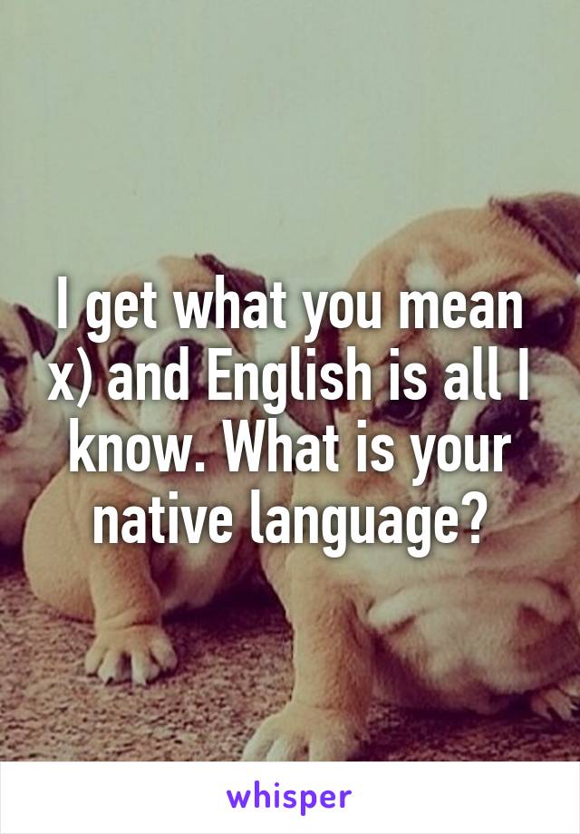 I get what you mean x) and English is all I know. What is your native language?