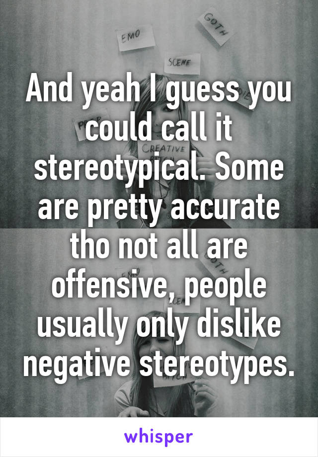 And yeah I guess you could call it stereotypical. Some are pretty accurate tho not all are offensive, people usually only dislike negative stereotypes.
