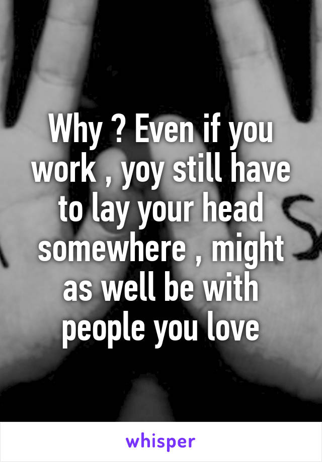 Why ? Even if you work , yoy still have to lay your head somewhere , might as well be with people you love