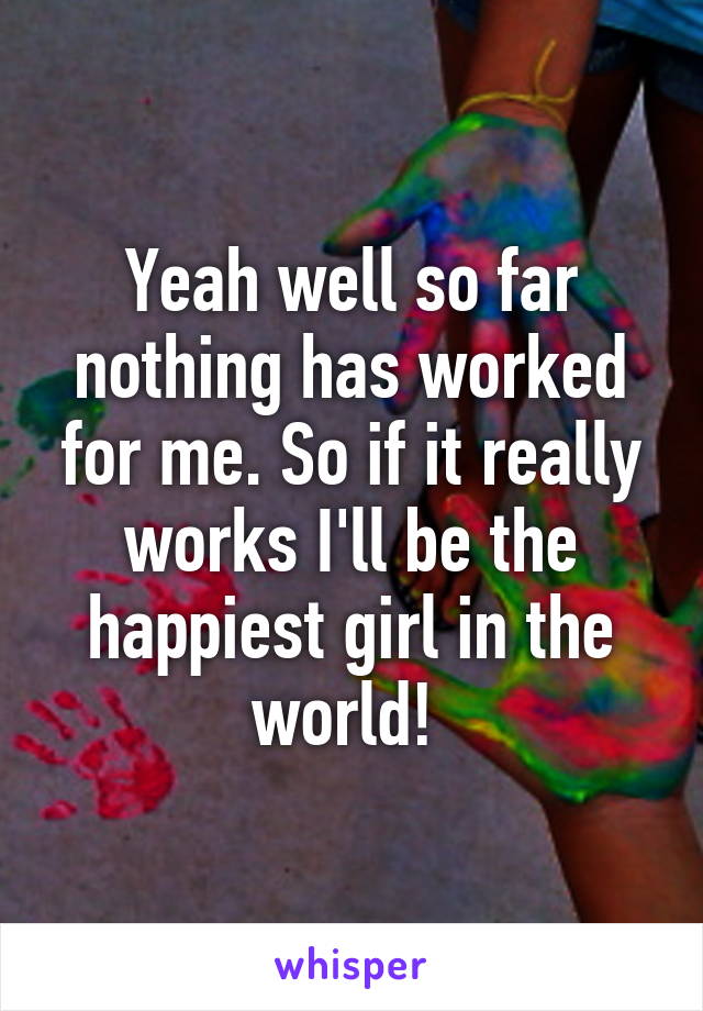 Yeah well so far nothing has worked for me. So if it really works I'll be the happiest girl in the world! 