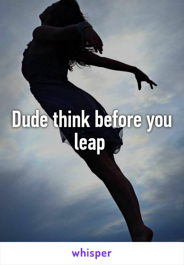 Dude think before you leap 