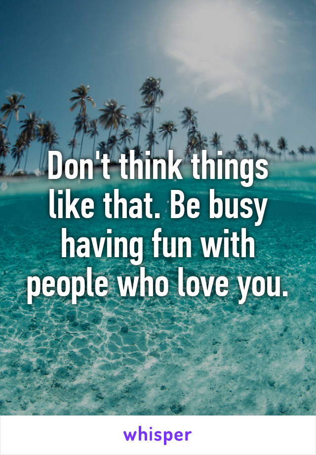 Don't think things like that. Be busy having fun with people who love you.
