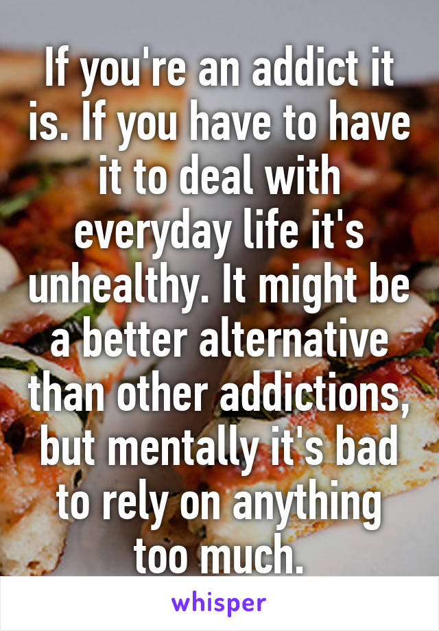 If you're an addict it is. If you have to have it to deal with everyday life it's unhealthy. It might be a better alternative than other addictions, but mentally it's bad to rely on anything too much.