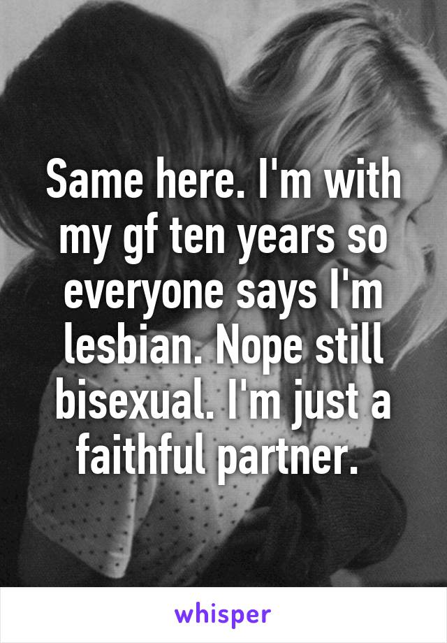 Same here. I'm with my gf ten years so everyone says I'm lesbian. Nope still bisexual. I'm just a faithful partner. 
