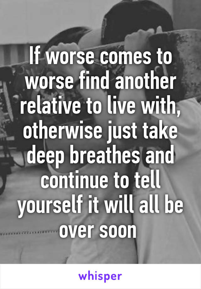 If worse comes to worse find another relative to live with, otherwise just take deep breathes and continue to tell yourself it will all be over soon 