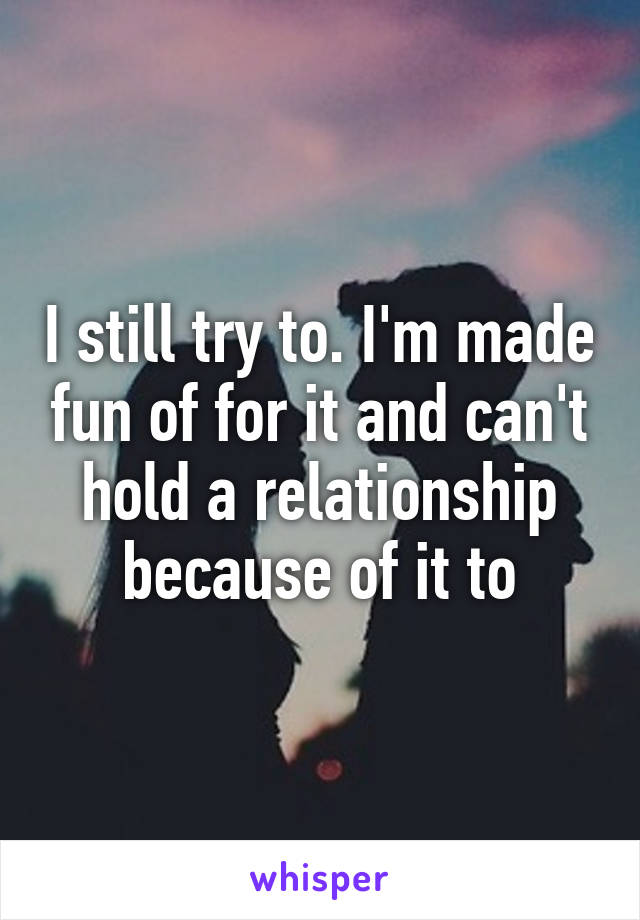 I still try to. I'm made fun of for it and can't hold a relationship because of it to