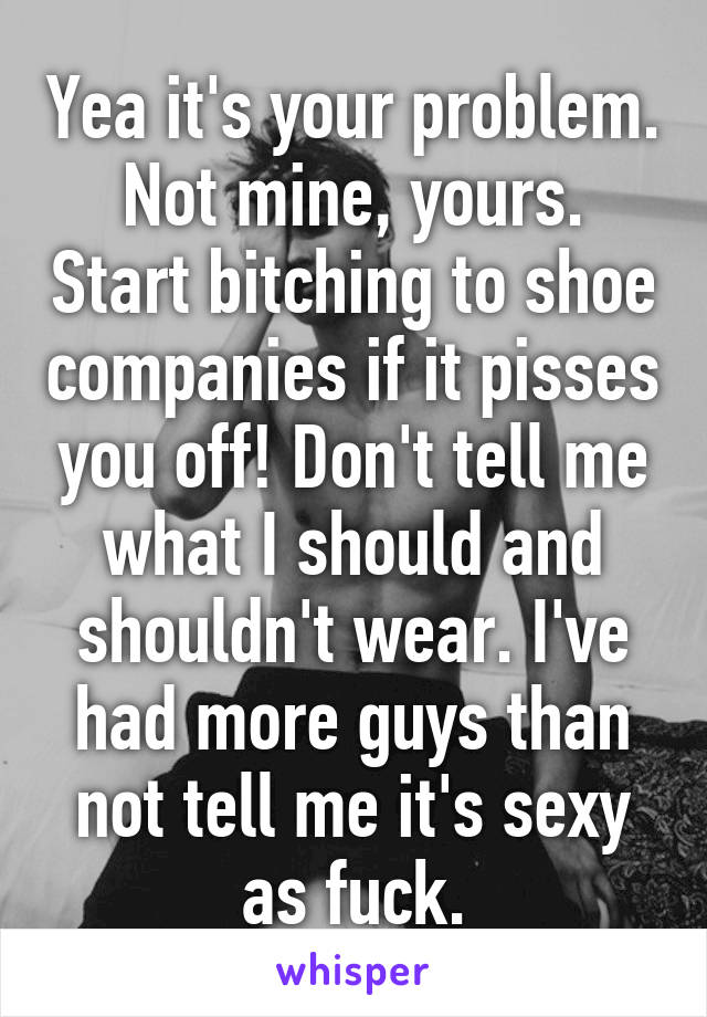 Yea it's your problem. Not mine, yours. Start bitching to shoe companies if it pisses you off! Don't tell me what I should and shouldn't wear. I've had more guys than not tell me it's sexy as fuck.