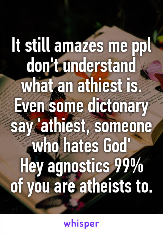 It still amazes me ppl don't understand what an athiest is.
Even some dictonary say 'athiest, someone who hates God'
Hey agnostics 99% of you are atheists to.