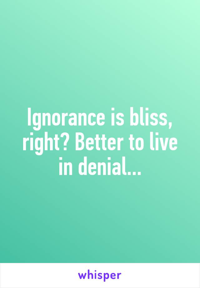 Ignorance is bliss, right? Better to live in denial...