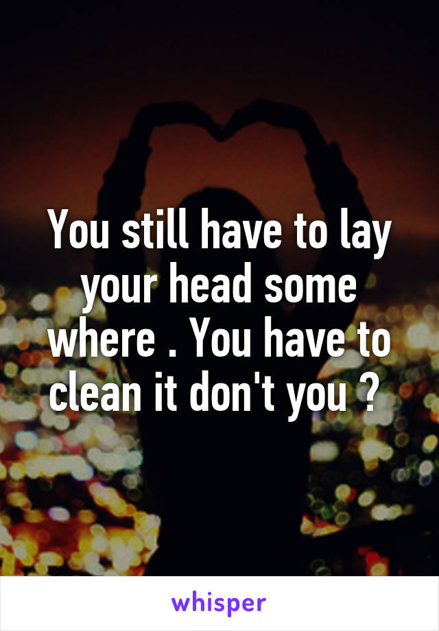 You still have to lay your head some where . You have to clean it don't you ? 