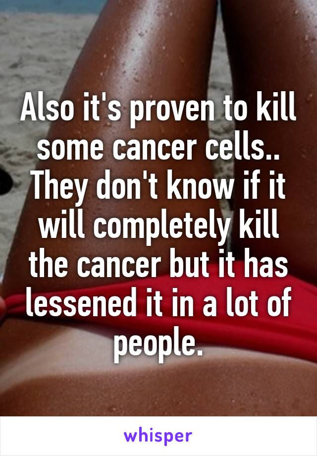 Also it's proven to kill some cancer cells.. They don't know if it will completely kill the cancer but it has lessened it in a lot of people.