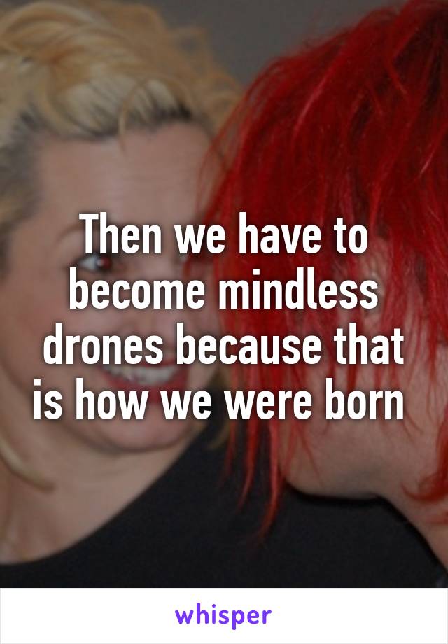 Then we have to become mindless drones because that is how we were born 