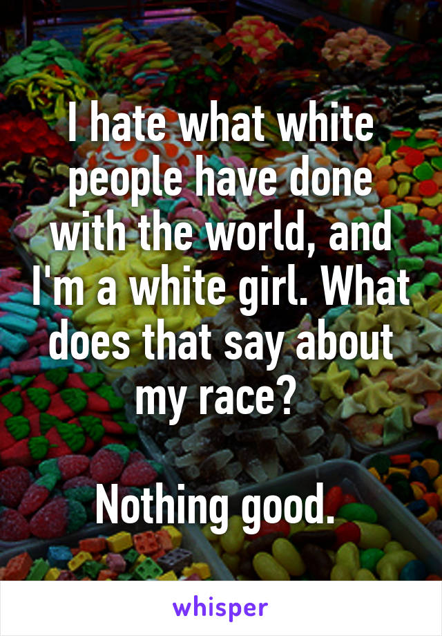 I hate what white people have done with the world, and I'm a white girl. What does that say about my race? 

Nothing good. 