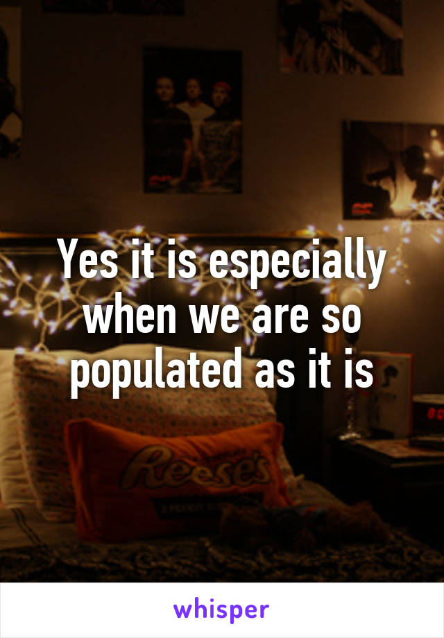 Yes it is especially when we are so populated as it is