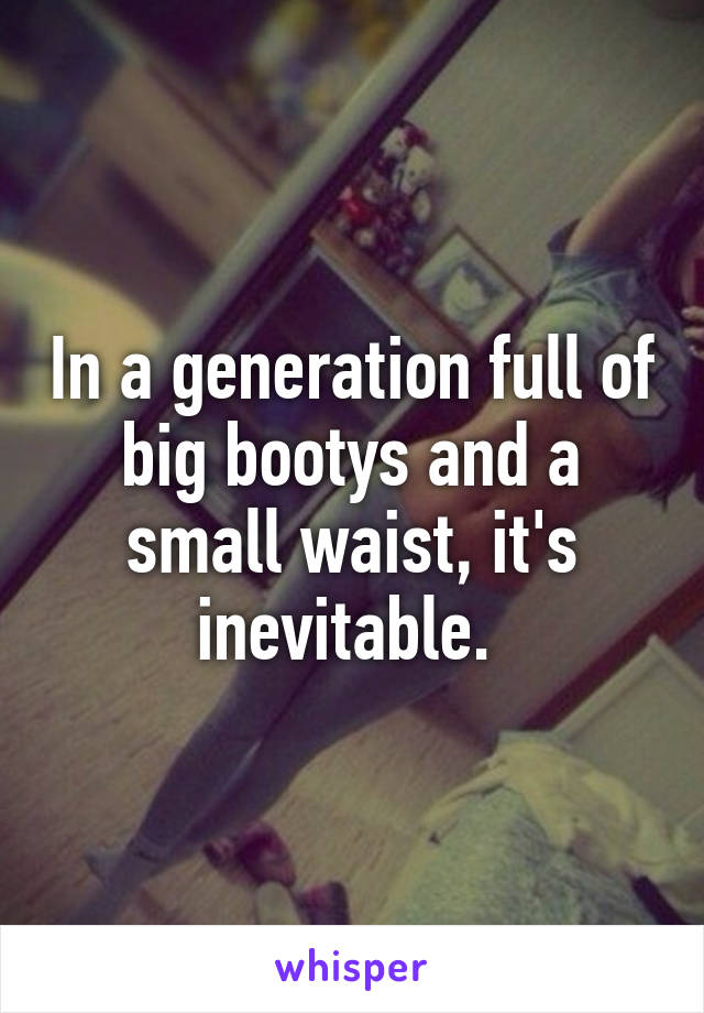 In a generation full of big bootys and a small waist, it's inevitable. 