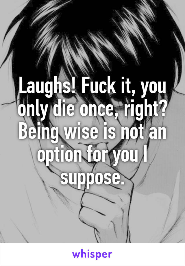 Laughs! Fuck it, you only die once, right? Being wise is not an option for you I suppose.