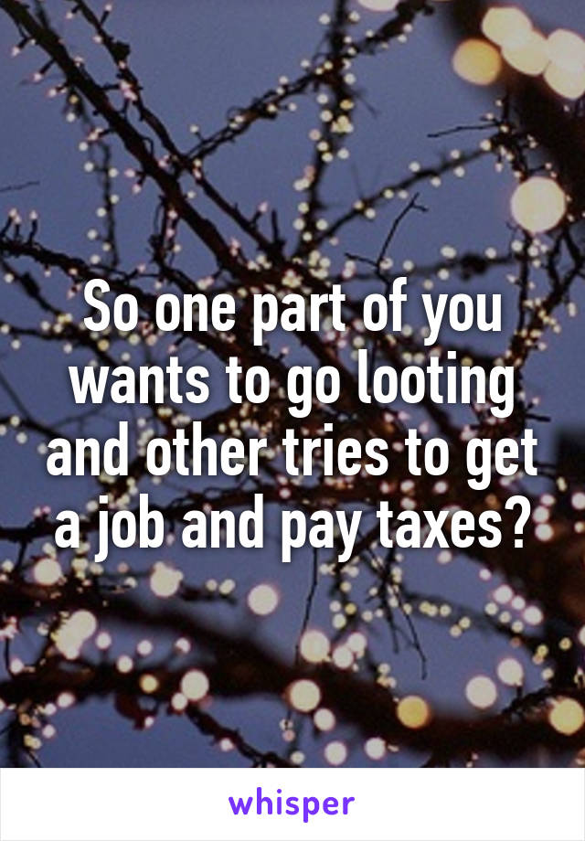 So one part of you wants to go looting and other tries to get a job and pay taxes?