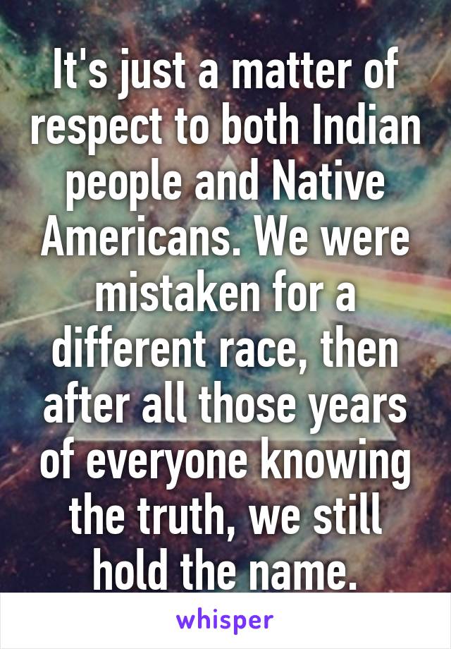 It's just a matter of respect to both Indian people and Native Americans. We were mistaken for a different race, then after all those years of everyone knowing the truth, we still hold the name.