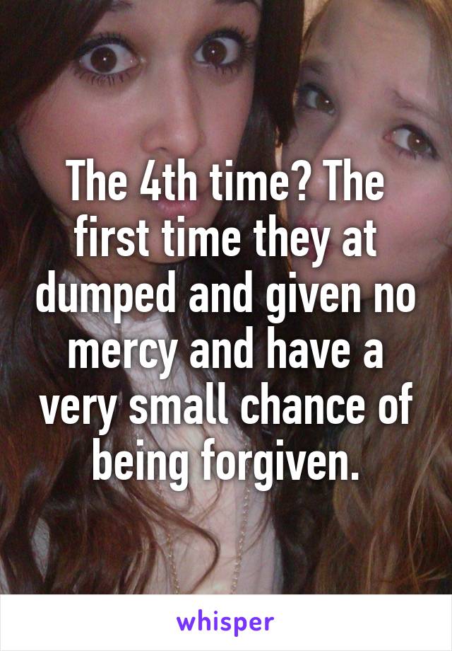 The 4th time? The first time they at dumped and given no mercy and have a very small chance of being forgiven.