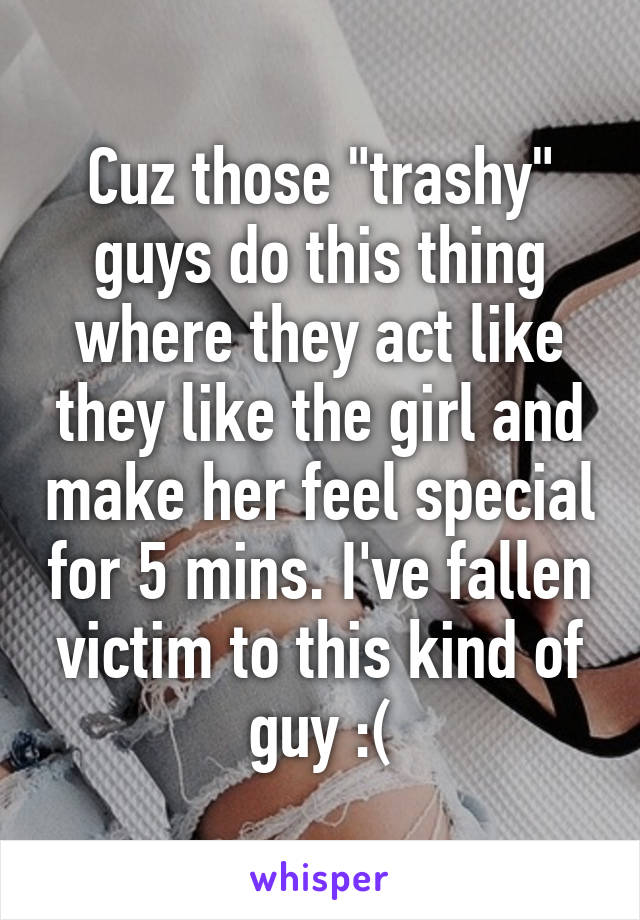 Cuz those "trashy" guys do this thing where they act like they like the girl and make her feel special for 5 mins. I've fallen victim to this kind of guy :(