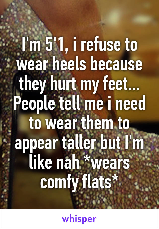 I'm 5'1, i refuse to wear heels because they hurt my feet... People tell me i need to wear them to appear taller but I'm like nah *wears comfy flats*