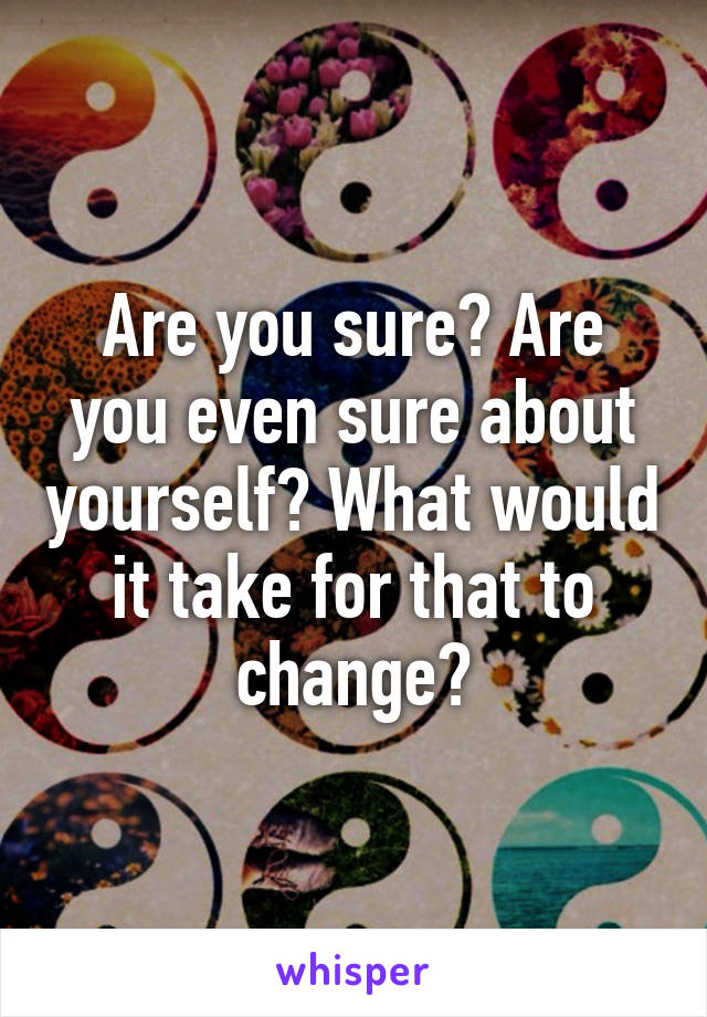 Are you sure? Are you even sure about yourself? What would it take for that to change?