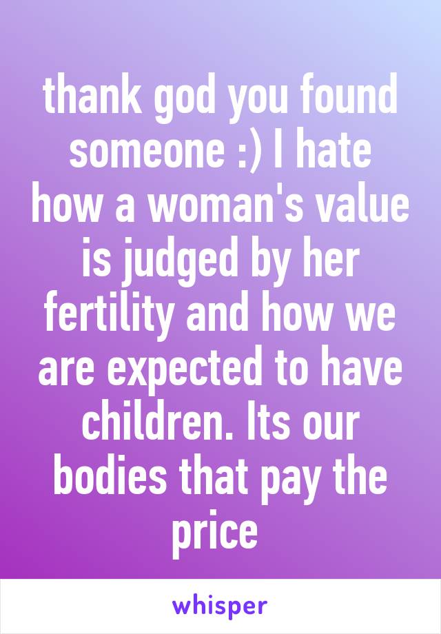 thank god you found someone :) I hate how a woman's value is judged by her fertility and how we are expected to have children. Its our bodies that pay the price 