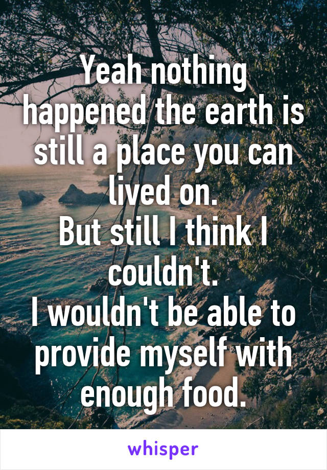 Yeah nothing happened the earth is still a place you can lived on.
But still I think I couldn't.
I wouldn't be able to provide myself with enough food.