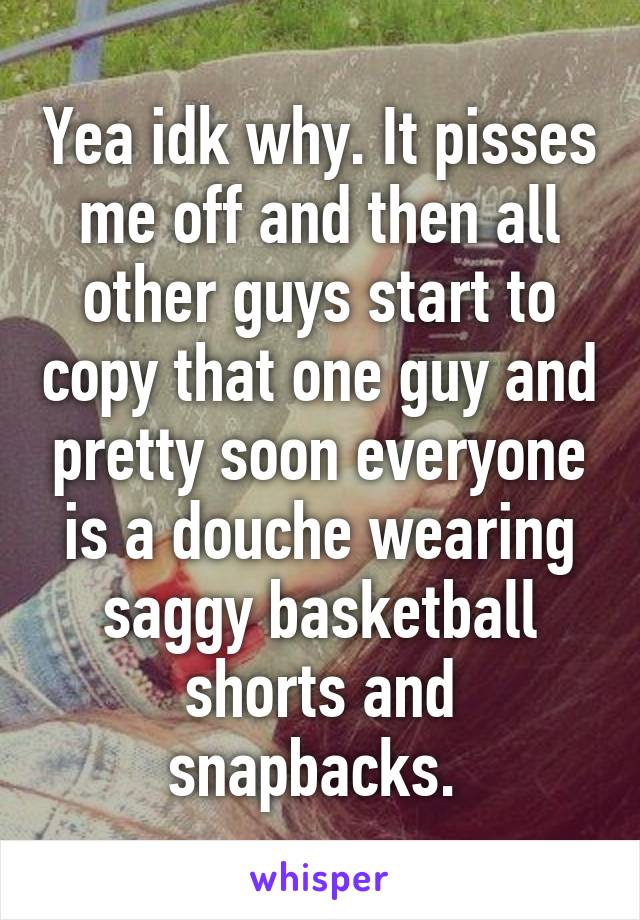 Yea idk why. It pisses me off and then all other guys start to copy that one guy and pretty soon everyone is a douche wearing saggy basketball shorts and snapbacks. 