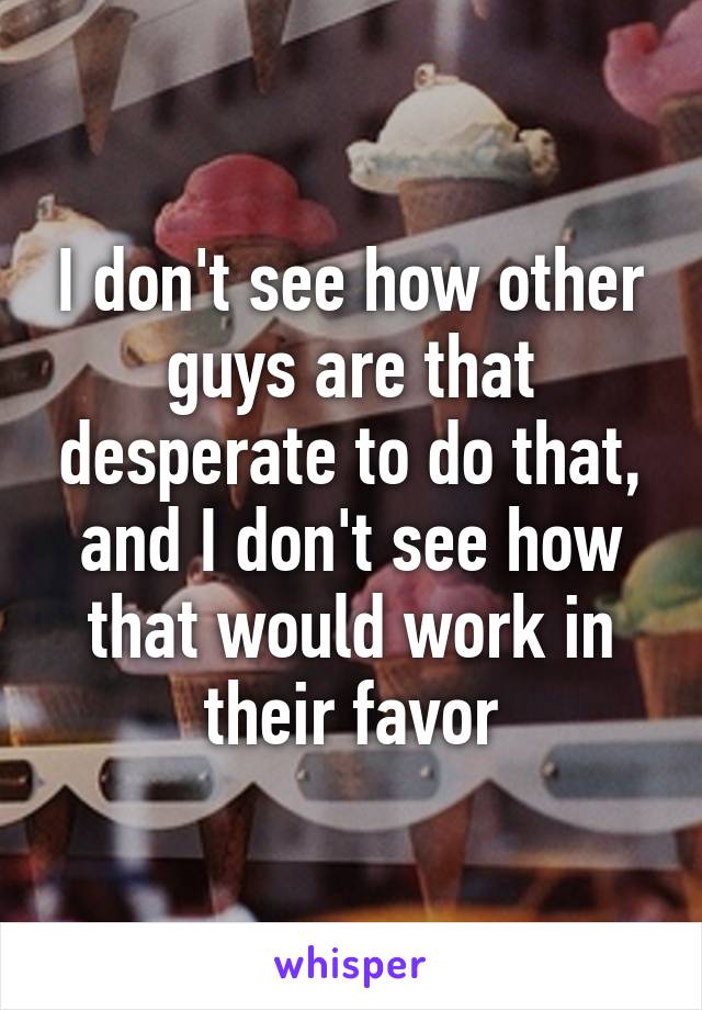 I don't see how other guys are that desperate to do that, and I don't see how that would work in their favor