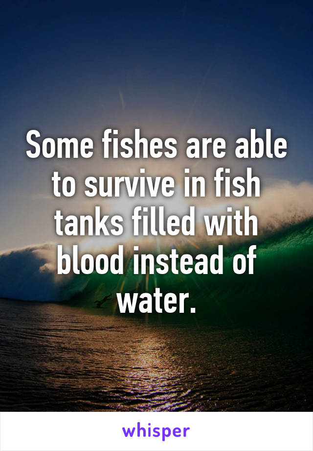 Some fishes are able to survive in fish tanks filled with blood instead of water.